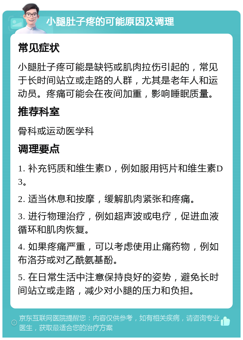 小腿肚子疼的可能原因及调理 常见症状 小腿肚子疼可能是缺钙或肌肉拉伤引起的，常见于长时间站立或走路的人群，尤其是老年人和运动员。疼痛可能会在夜间加重，影响睡眠质量。 推荐科室 骨科或运动医学科 调理要点 1. 补充钙质和维生素D，例如服用钙片和维生素D3。 2. 适当休息和按摩，缓解肌肉紧张和疼痛。 3. 进行物理治疗，例如超声波或电疗，促进血液循环和肌肉恢复。 4. 如果疼痛严重，可以考虑使用止痛药物，例如布洛芬或对乙酰氨基酚。 5. 在日常生活中注意保持良好的姿势，避免长时间站立或走路，减少对小腿的压力和负担。