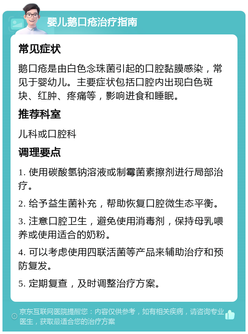 婴儿鹅口疮治疗指南 常见症状 鹅口疮是由白色念珠菌引起的口腔黏膜感染，常见于婴幼儿。主要症状包括口腔内出现白色斑块、红肿、疼痛等，影响进食和睡眠。 推荐科室 儿科或口腔科 调理要点 1. 使用碳酸氢钠溶液或制霉菌素擦剂进行局部治疗。 2. 给予益生菌补充，帮助恢复口腔微生态平衡。 3. 注意口腔卫生，避免使用消毒剂，保持母乳喂养或使用适合的奶粉。 4. 可以考虑使用四联活菌等产品来辅助治疗和预防复发。 5. 定期复查，及时调整治疗方案。