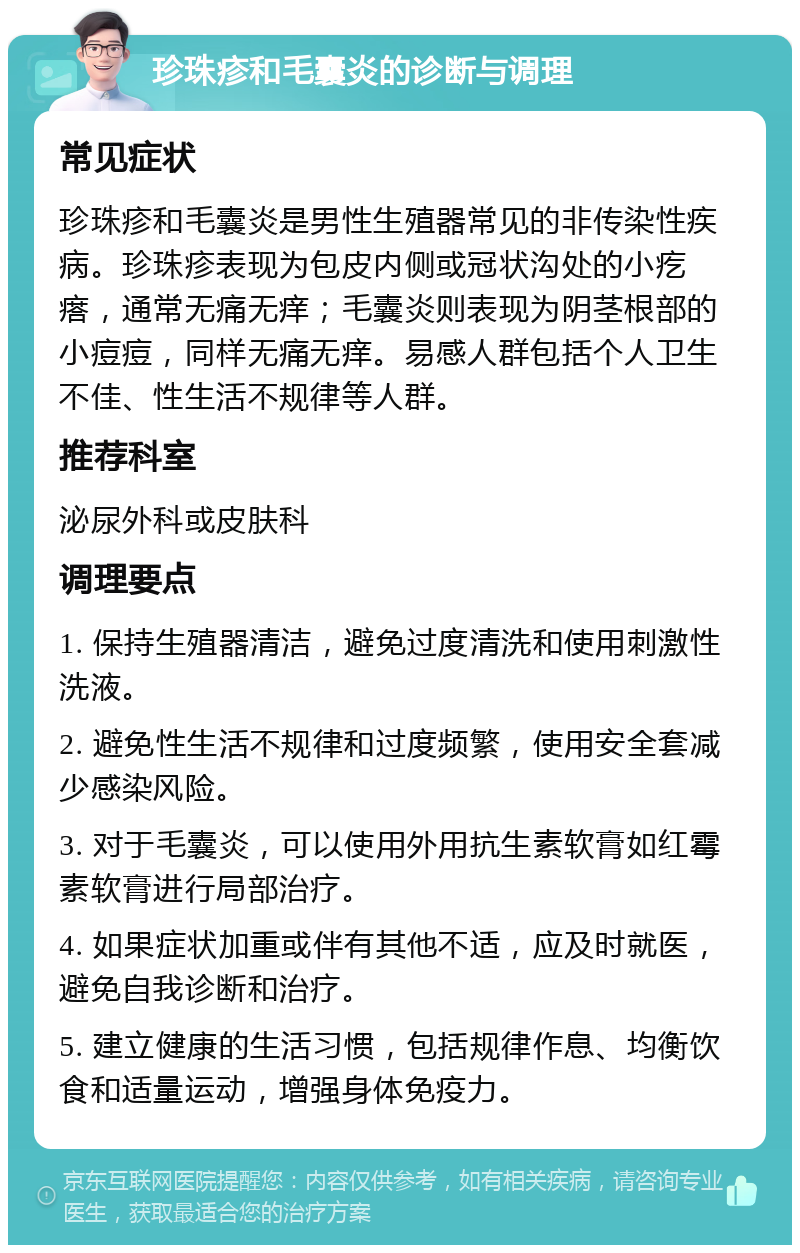 珍珠疹和毛囊炎的诊断与调理 常见症状 珍珠疹和毛囊炎是男性生殖器常见的非传染性疾病。珍珠疹表现为包皮内侧或冠状沟处的小疙瘩，通常无痛无痒；毛囊炎则表现为阴茎根部的小痘痘，同样无痛无痒。易感人群包括个人卫生不佳、性生活不规律等人群。 推荐科室 泌尿外科或皮肤科 调理要点 1. 保持生殖器清洁，避免过度清洗和使用刺激性洗液。 2. 避免性生活不规律和过度频繁，使用安全套减少感染风险。 3. 对于毛囊炎，可以使用外用抗生素软膏如红霉素软膏进行局部治疗。 4. 如果症状加重或伴有其他不适，应及时就医，避免自我诊断和治疗。 5. 建立健康的生活习惯，包括规律作息、均衡饮食和适量运动，增强身体免疫力。