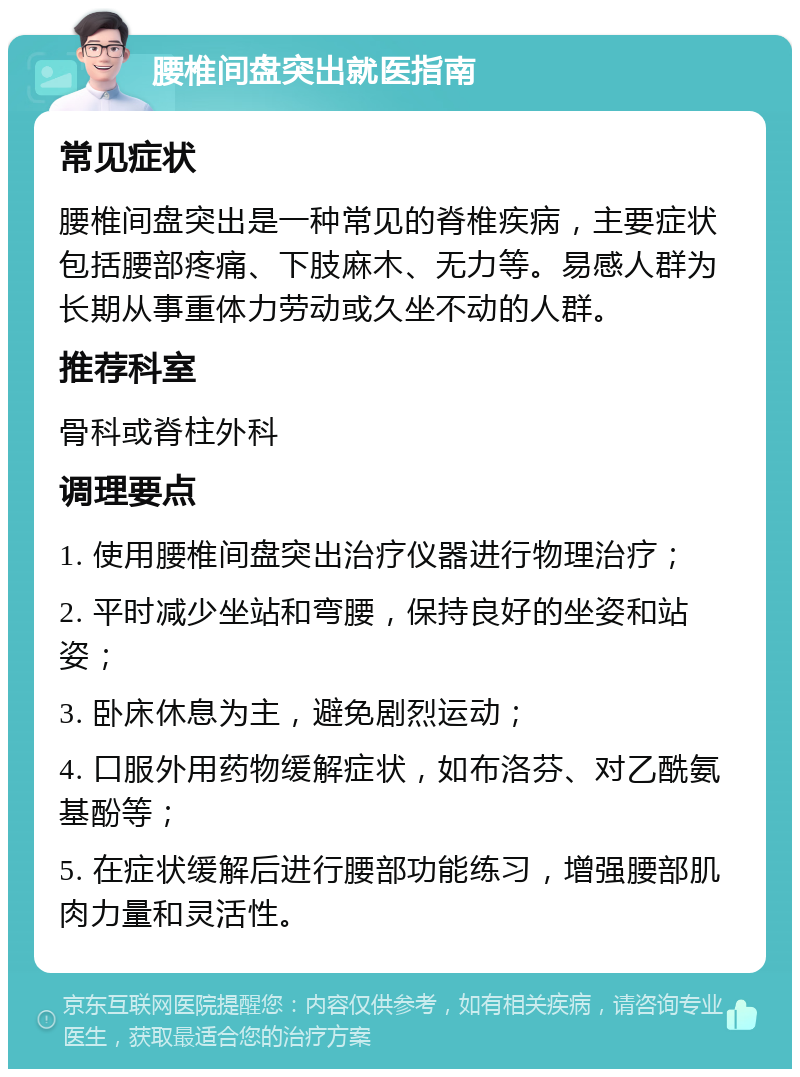 腰椎间盘突出就医指南 常见症状 腰椎间盘突出是一种常见的脊椎疾病，主要症状包括腰部疼痛、下肢麻木、无力等。易感人群为长期从事重体力劳动或久坐不动的人群。 推荐科室 骨科或脊柱外科 调理要点 1. 使用腰椎间盘突出治疗仪器进行物理治疗； 2. 平时减少坐站和弯腰，保持良好的坐姿和站姿； 3. 卧床休息为主，避免剧烈运动； 4. 口服外用药物缓解症状，如布洛芬、对乙酰氨基酚等； 5. 在症状缓解后进行腰部功能练习，增强腰部肌肉力量和灵活性。