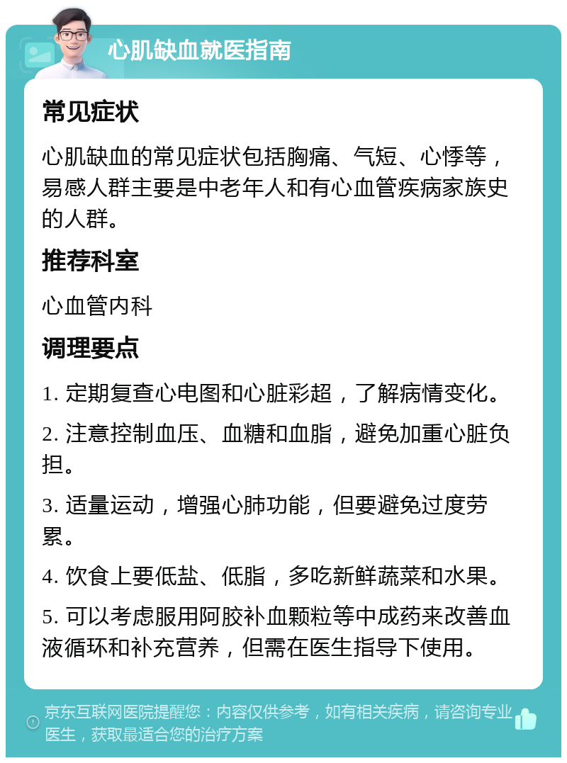 心肌缺血就医指南 常见症状 心肌缺血的常见症状包括胸痛、气短、心悸等，易感人群主要是中老年人和有心血管疾病家族史的人群。 推荐科室 心血管内科 调理要点 1. 定期复查心电图和心脏彩超，了解病情变化。 2. 注意控制血压、血糖和血脂，避免加重心脏负担。 3. 适量运动，增强心肺功能，但要避免过度劳累。 4. 饮食上要低盐、低脂，多吃新鲜蔬菜和水果。 5. 可以考虑服用阿胶补血颗粒等中成药来改善血液循环和补充营养，但需在医生指导下使用。