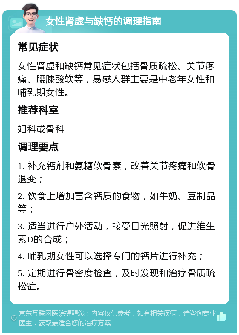 女性肾虚与缺钙的调理指南 常见症状 女性肾虚和缺钙常见症状包括骨质疏松、关节疼痛、腰膝酸软等，易感人群主要是中老年女性和哺乳期女性。 推荐科室 妇科或骨科 调理要点 1. 补充钙剂和氨糖软骨素，改善关节疼痛和软骨退变； 2. 饮食上增加富含钙质的食物，如牛奶、豆制品等； 3. 适当进行户外活动，接受日光照射，促进维生素D的合成； 4. 哺乳期女性可以选择专门的钙片进行补充； 5. 定期进行骨密度检查，及时发现和治疗骨质疏松症。