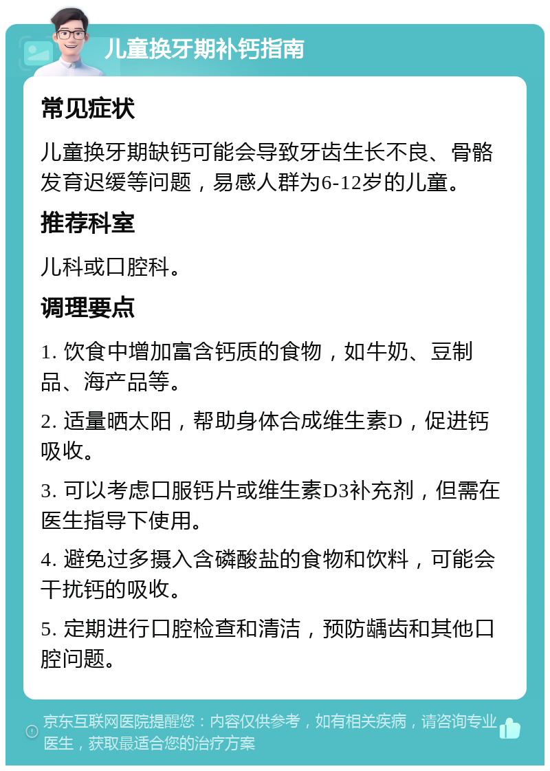 儿童换牙期补钙指南 常见症状 儿童换牙期缺钙可能会导致牙齿生长不良、骨骼发育迟缓等问题，易感人群为6-12岁的儿童。 推荐科室 儿科或口腔科。 调理要点 1. 饮食中增加富含钙质的食物，如牛奶、豆制品、海产品等。 2. 适量晒太阳，帮助身体合成维生素D，促进钙吸收。 3. 可以考虑口服钙片或维生素D3补充剂，但需在医生指导下使用。 4. 避免过多摄入含磷酸盐的食物和饮料，可能会干扰钙的吸收。 5. 定期进行口腔检查和清洁，预防龋齿和其他口腔问题。