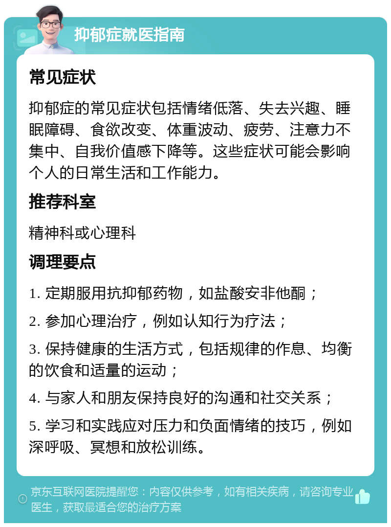 抑郁症就医指南 常见症状 抑郁症的常见症状包括情绪低落、失去兴趣、睡眠障碍、食欲改变、体重波动、疲劳、注意力不集中、自我价值感下降等。这些症状可能会影响个人的日常生活和工作能力。 推荐科室 精神科或心理科 调理要点 1. 定期服用抗抑郁药物，如盐酸安非他酮； 2. 参加心理治疗，例如认知行为疗法； 3. 保持健康的生活方式，包括规律的作息、均衡的饮食和适量的运动； 4. 与家人和朋友保持良好的沟通和社交关系； 5. 学习和实践应对压力和负面情绪的技巧，例如深呼吸、冥想和放松训练。