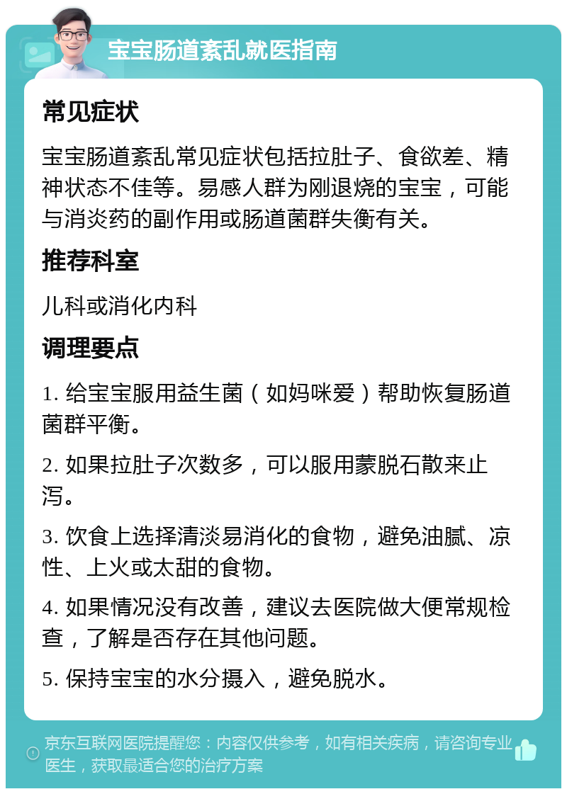 宝宝肠道紊乱就医指南 常见症状 宝宝肠道紊乱常见症状包括拉肚子、食欲差、精神状态不佳等。易感人群为刚退烧的宝宝，可能与消炎药的副作用或肠道菌群失衡有关。 推荐科室 儿科或消化内科 调理要点 1. 给宝宝服用益生菌（如妈咪爱）帮助恢复肠道菌群平衡。 2. 如果拉肚子次数多，可以服用蒙脱石散来止泻。 3. 饮食上选择清淡易消化的食物，避免油腻、凉性、上火或太甜的食物。 4. 如果情况没有改善，建议去医院做大便常规检查，了解是否存在其他问题。 5. 保持宝宝的水分摄入，避免脱水。