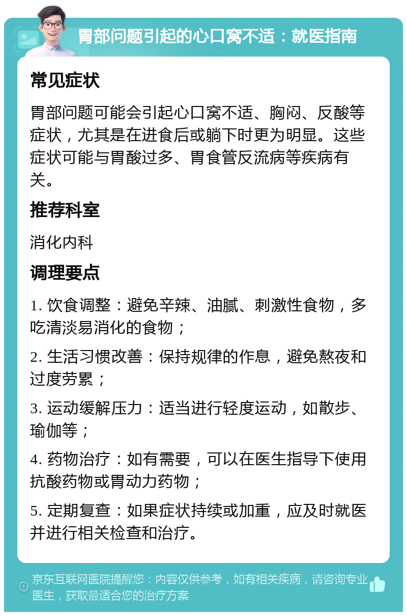 胃部问题引起的心口窝不适：就医指南 常见症状 胃部问题可能会引起心口窝不适、胸闷、反酸等症状，尤其是在进食后或躺下时更为明显。这些症状可能与胃酸过多、胃食管反流病等疾病有关。 推荐科室 消化内科 调理要点 1. 饮食调整：避免辛辣、油腻、刺激性食物，多吃清淡易消化的食物； 2. 生活习惯改善：保持规律的作息，避免熬夜和过度劳累； 3. 运动缓解压力：适当进行轻度运动，如散步、瑜伽等； 4. 药物治疗：如有需要，可以在医生指导下使用抗酸药物或胃动力药物； 5. 定期复查：如果症状持续或加重，应及时就医并进行相关检查和治疗。