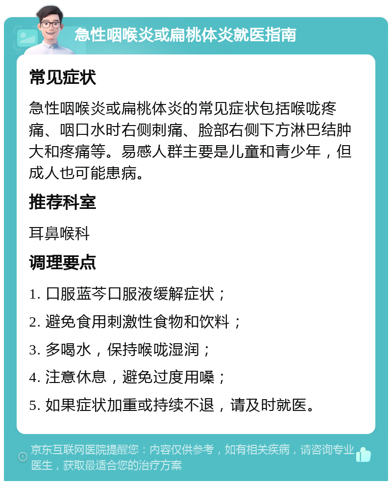 急性咽喉炎或扁桃体炎就医指南 常见症状 急性咽喉炎或扁桃体炎的常见症状包括喉咙疼痛、咽口水时右侧刺痛、脸部右侧下方淋巴结肿大和疼痛等。易感人群主要是儿童和青少年，但成人也可能患病。 推荐科室 耳鼻喉科 调理要点 1. 口服蓝芩口服液缓解症状； 2. 避免食用刺激性食物和饮料； 3. 多喝水，保持喉咙湿润； 4. 注意休息，避免过度用嗓； 5. 如果症状加重或持续不退，请及时就医。