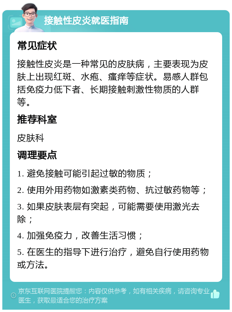 接触性皮炎就医指南 常见症状 接触性皮炎是一种常见的皮肤病，主要表现为皮肤上出现红斑、水疱、瘙痒等症状。易感人群包括免疫力低下者、长期接触刺激性物质的人群等。 推荐科室 皮肤科 调理要点 1. 避免接触可能引起过敏的物质； 2. 使用外用药物如激素类药物、抗过敏药物等； 3. 如果皮肤表层有突起，可能需要使用激光去除； 4. 加强免疫力，改善生活习惯； 5. 在医生的指导下进行治疗，避免自行使用药物或方法。