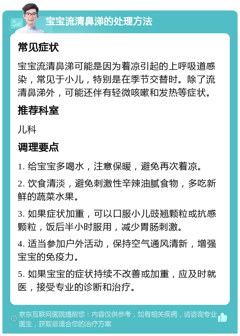 宝宝流清鼻涕的处理方法 常见症状 宝宝流清鼻涕可能是因为着凉引起的上呼吸道感染，常见于小儿，特别是在季节交替时。除了流清鼻涕外，可能还伴有轻微咳嗽和发热等症状。 推荐科室 儿科 调理要点 1. 给宝宝多喝水，注意保暖，避免再次着凉。 2. 饮食清淡，避免刺激性辛辣油腻食物，多吃新鲜的蔬菜水果。 3. 如果症状加重，可以口服小儿豉翘颗粒或抗感颗粒，饭后半小时服用，减少胃肠刺激。 4. 适当参加户外活动，保持空气通风清新，增强宝宝的免疫力。 5. 如果宝宝的症状持续不改善或加重，应及时就医，接受专业的诊断和治疗。