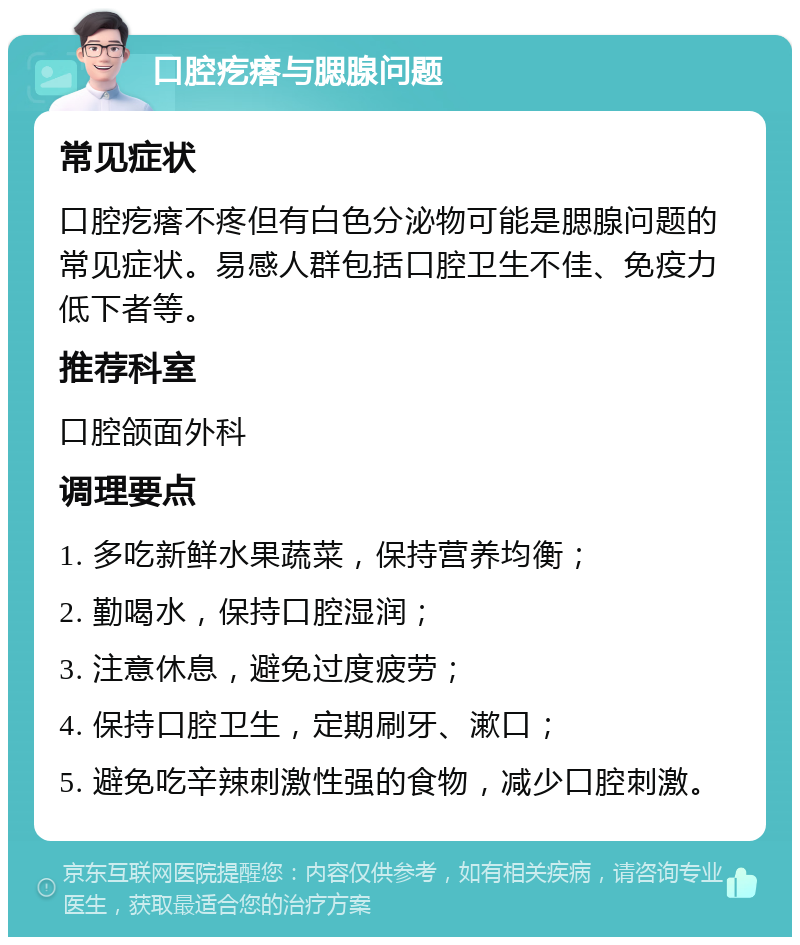 口腔疙瘩与腮腺问题 常见症状 口腔疙瘩不疼但有白色分泌物可能是腮腺问题的常见症状。易感人群包括口腔卫生不佳、免疫力低下者等。 推荐科室 口腔颌面外科 调理要点 1. 多吃新鲜水果蔬菜，保持营养均衡； 2. 勤喝水，保持口腔湿润； 3. 注意休息，避免过度疲劳； 4. 保持口腔卫生，定期刷牙、漱口； 5. 避免吃辛辣刺激性强的食物，减少口腔刺激。