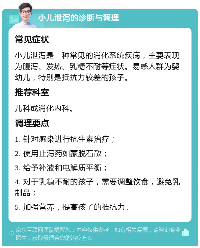 小儿泄泻的诊断与调理 常见症状 小儿泄泻是一种常见的消化系统疾病，主要表现为腹泻、发热、乳糖不耐等症状。易感人群为婴幼儿，特别是抵抗力较差的孩子。 推荐科室 儿科或消化内科。 调理要点 1. 针对感染进行抗生素治疗； 2. 使用止泻药如蒙脱石散； 3. 给予补液和电解质平衡； 4. 对于乳糖不耐的孩子，需要调整饮食，避免乳制品； 5. 加强营养，提高孩子的抵抗力。