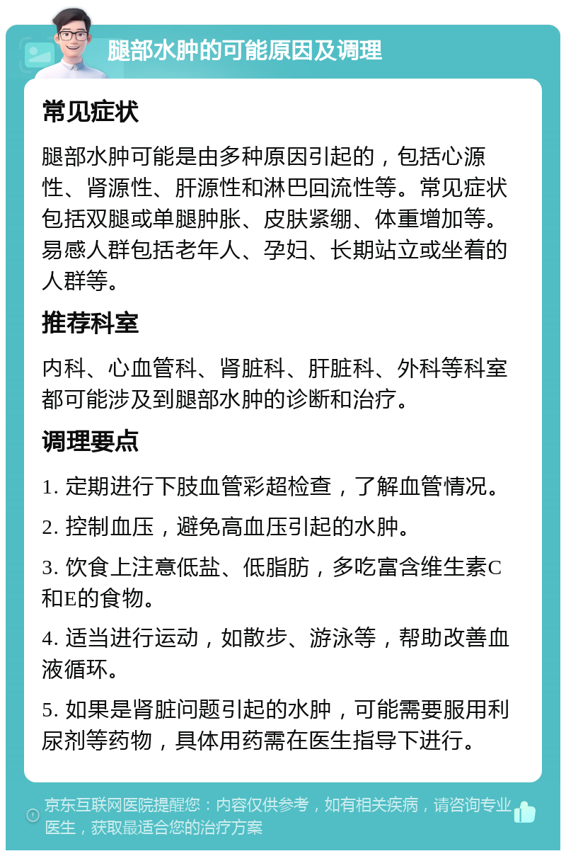 腿部水肿的可能原因及调理 常见症状 腿部水肿可能是由多种原因引起的，包括心源性、肾源性、肝源性和淋巴回流性等。常见症状包括双腿或单腿肿胀、皮肤紧绷、体重增加等。易感人群包括老年人、孕妇、长期站立或坐着的人群等。 推荐科室 内科、心血管科、肾脏科、肝脏科、外科等科室都可能涉及到腿部水肿的诊断和治疗。 调理要点 1. 定期进行下肢血管彩超检查，了解血管情况。 2. 控制血压，避免高血压引起的水肿。 3. 饮食上注意低盐、低脂肪，多吃富含维生素C和E的食物。 4. 适当进行运动，如散步、游泳等，帮助改善血液循环。 5. 如果是肾脏问题引起的水肿，可能需要服用利尿剂等药物，具体用药需在医生指导下进行。