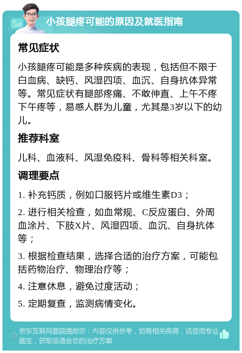 小孩腿疼可能的原因及就医指南 常见症状 小孩腿疼可能是多种疾病的表现，包括但不限于白血病、缺钙、风湿四项、血沉、自身抗体异常等。常见症状有腿部疼痛、不敢伸直、上午不疼下午疼等，易感人群为儿童，尤其是3岁以下的幼儿。 推荐科室 儿科、血液科、风湿免疫科、骨科等相关科室。 调理要点 1. 补充钙质，例如口服钙片或维生素D3； 2. 进行相关检查，如血常规、C反应蛋白、外周血涂片、下肢X片、风湿四项、血沉、自身抗体等； 3. 根据检查结果，选择合适的治疗方案，可能包括药物治疗、物理治疗等； 4. 注意休息，避免过度活动； 5. 定期复查，监测病情变化。