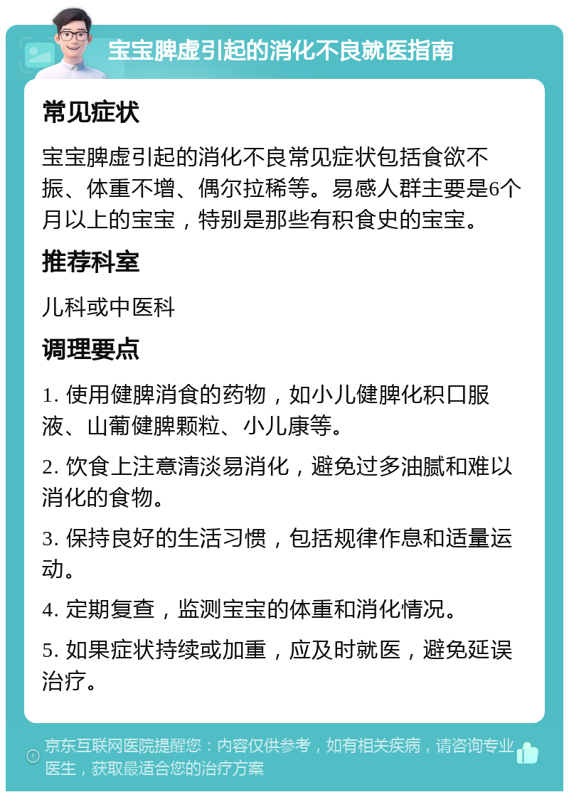 宝宝脾虚引起的消化不良就医指南 常见症状 宝宝脾虚引起的消化不良常见症状包括食欲不振、体重不增、偶尔拉稀等。易感人群主要是6个月以上的宝宝，特别是那些有积食史的宝宝。 推荐科室 儿科或中医科 调理要点 1. 使用健脾消食的药物，如小儿健脾化积口服液、山葡健脾颗粒、小儿康等。 2. 饮食上注意清淡易消化，避免过多油腻和难以消化的食物。 3. 保持良好的生活习惯，包括规律作息和适量运动。 4. 定期复查，监测宝宝的体重和消化情况。 5. 如果症状持续或加重，应及时就医，避免延误治疗。