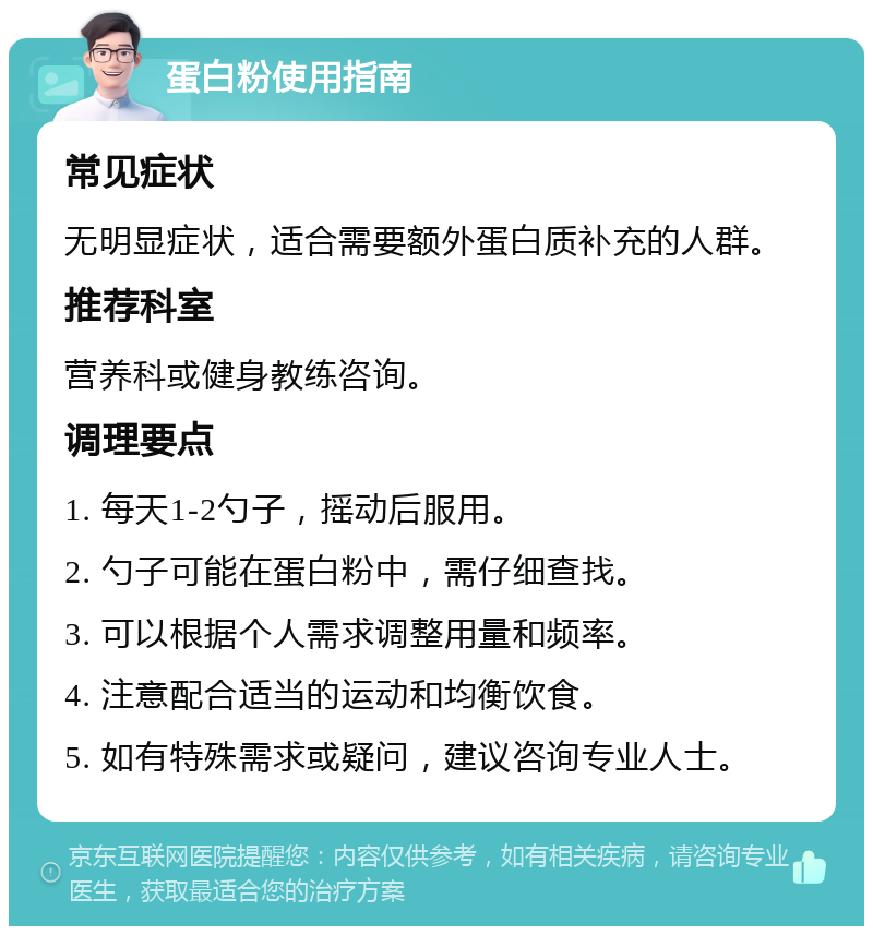 蛋白粉使用指南 常见症状 无明显症状，适合需要额外蛋白质补充的人群。 推荐科室 营养科或健身教练咨询。 调理要点 1. 每天1-2勺子，摇动后服用。 2. 勺子可能在蛋白粉中，需仔细查找。 3. 可以根据个人需求调整用量和频率。 4. 注意配合适当的运动和均衡饮食。 5. 如有特殊需求或疑问，建议咨询专业人士。