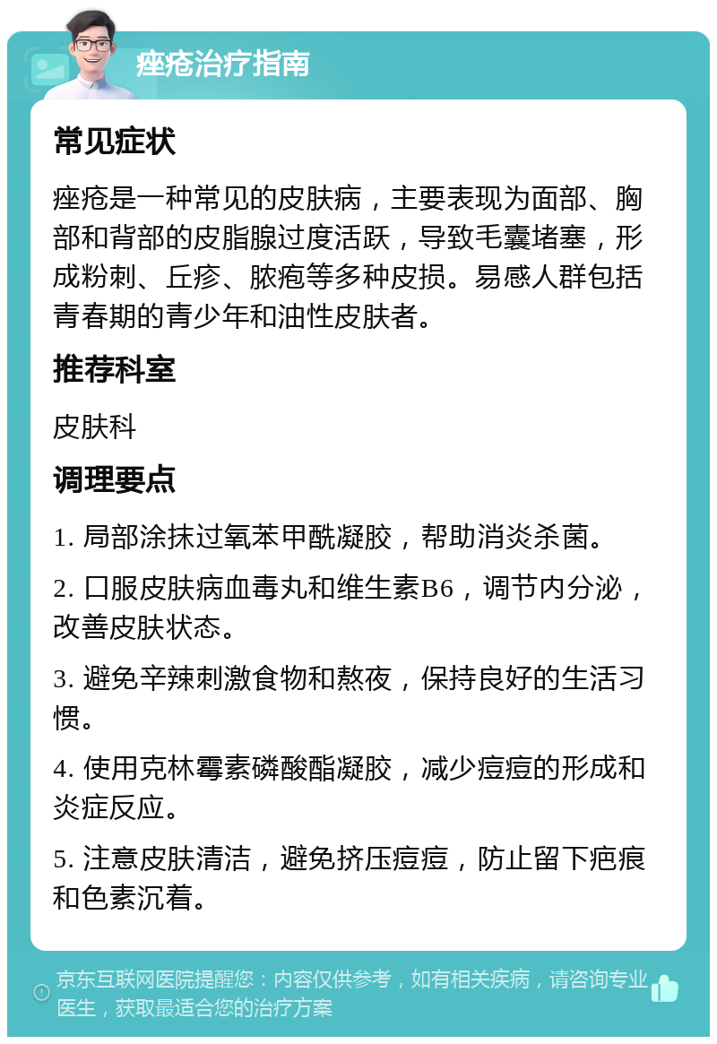 痤疮治疗指南 常见症状 痤疮是一种常见的皮肤病，主要表现为面部、胸部和背部的皮脂腺过度活跃，导致毛囊堵塞，形成粉刺、丘疹、脓疱等多种皮损。易感人群包括青春期的青少年和油性皮肤者。 推荐科室 皮肤科 调理要点 1. 局部涂抹过氧苯甲酰凝胶，帮助消炎杀菌。 2. 口服皮肤病血毒丸和维生素B6，调节内分泌，改善皮肤状态。 3. 避免辛辣刺激食物和熬夜，保持良好的生活习惯。 4. 使用克林霉素磷酸酯凝胶，减少痘痘的形成和炎症反应。 5. 注意皮肤清洁，避免挤压痘痘，防止留下疤痕和色素沉着。