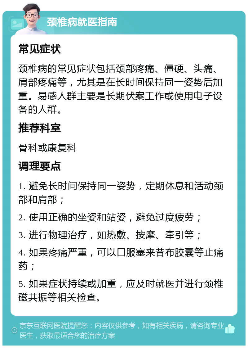 颈椎病就医指南 常见症状 颈椎病的常见症状包括颈部疼痛、僵硬、头痛、肩部疼痛等，尤其是在长时间保持同一姿势后加重。易感人群主要是长期伏案工作或使用电子设备的人群。 推荐科室 骨科或康复科 调理要点 1. 避免长时间保持同一姿势，定期休息和活动颈部和肩部； 2. 使用正确的坐姿和站姿，避免过度疲劳； 3. 进行物理治疗，如热敷、按摩、牵引等； 4. 如果疼痛严重，可以口服塞来昔布胶囊等止痛药； 5. 如果症状持续或加重，应及时就医并进行颈椎磁共振等相关检查。