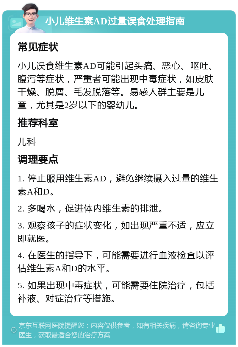 小儿维生素AD过量误食处理指南 常见症状 小儿误食维生素AD可能引起头痛、恶心、呕吐、腹泻等症状，严重者可能出现中毒症状，如皮肤干燥、脱屑、毛发脱落等。易感人群主要是儿童，尤其是2岁以下的婴幼儿。 推荐科室 儿科 调理要点 1. 停止服用维生素AD，避免继续摄入过量的维生素A和D。 2. 多喝水，促进体内维生素的排泄。 3. 观察孩子的症状变化，如出现严重不适，应立即就医。 4. 在医生的指导下，可能需要进行血液检查以评估维生素A和D的水平。 5. 如果出现中毒症状，可能需要住院治疗，包括补液、对症治疗等措施。