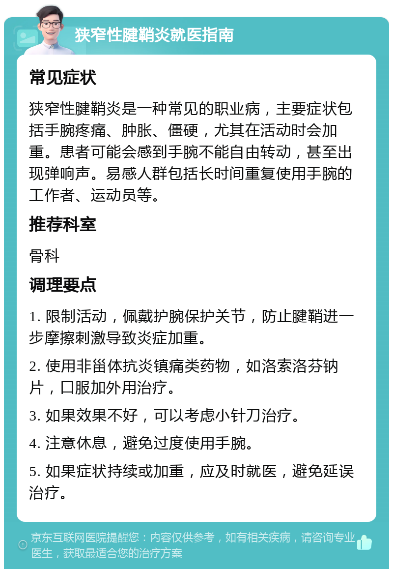 狭窄性腱鞘炎就医指南 常见症状 狭窄性腱鞘炎是一种常见的职业病，主要症状包括手腕疼痛、肿胀、僵硬，尤其在活动时会加重。患者可能会感到手腕不能自由转动，甚至出现弹响声。易感人群包括长时间重复使用手腕的工作者、运动员等。 推荐科室 骨科 调理要点 1. 限制活动，佩戴护腕保护关节，防止腱鞘进一步摩擦刺激导致炎症加重。 2. 使用非甾体抗炎镇痛类药物，如洛索洛芬钠片，口服加外用治疗。 3. 如果效果不好，可以考虑小针刀治疗。 4. 注意休息，避免过度使用手腕。 5. 如果症状持续或加重，应及时就医，避免延误治疗。