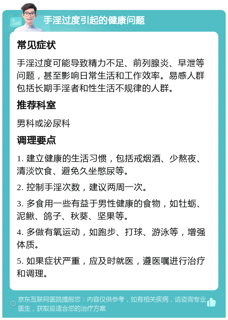 手淫过度引起的健康问题 常见症状 手淫过度可能导致精力不足、前列腺炎、早泄等问题，甚至影响日常生活和工作效率。易感人群包括长期手淫者和性生活不规律的人群。 推荐科室 男科或泌尿科 调理要点 1. 建立健康的生活习惯，包括戒烟酒、少熬夜、清淡饮食、避免久坐憋尿等。 2. 控制手淫次数，建议两周一次。 3. 多食用一些有益于男性健康的食物，如牡蛎、泥鳅、鸽子、秋葵、坚果等。 4. 多做有氧运动，如跑步、打球、游泳等，增强体质。 5. 如果症状严重，应及时就医，遵医嘱进行治疗和调理。