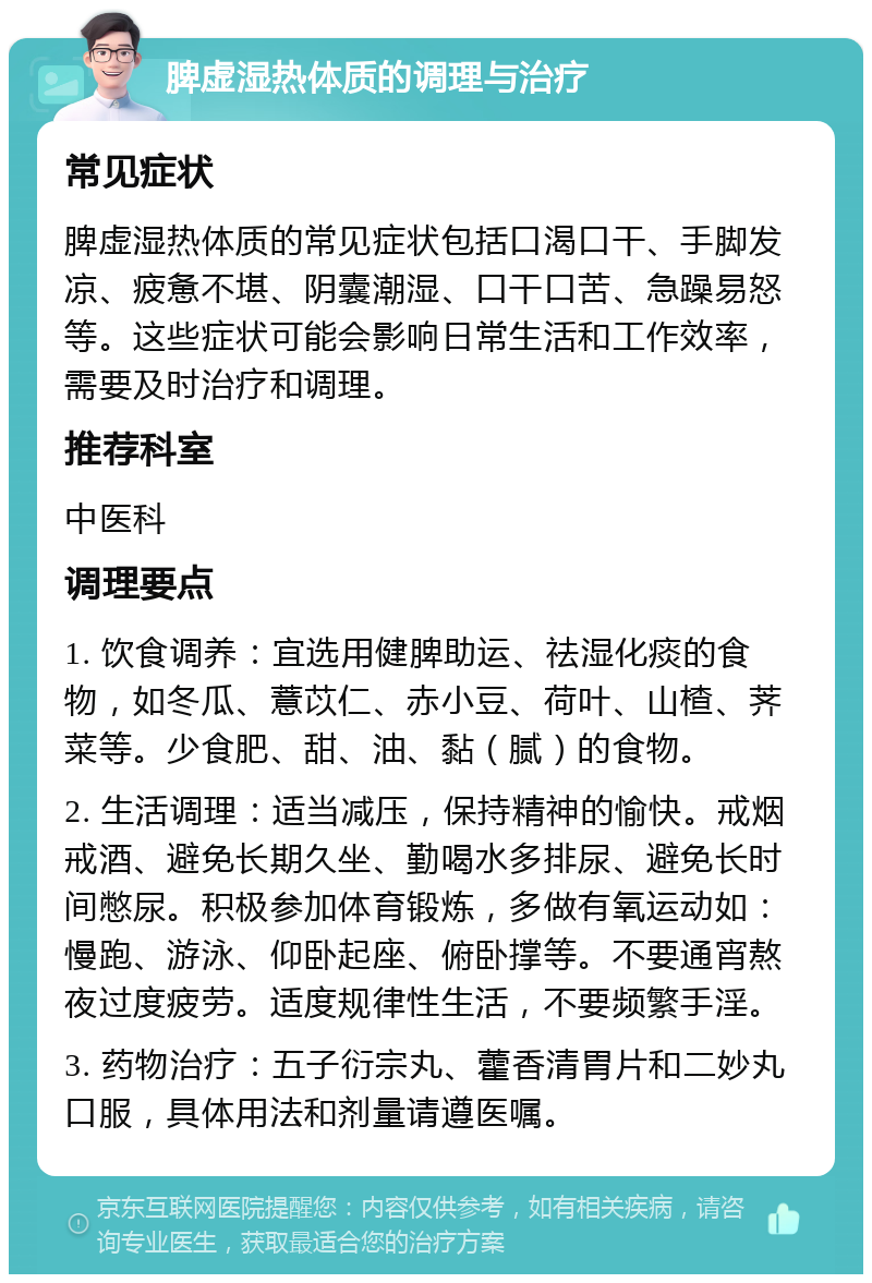 脾虚湿热体质的调理与治疗 常见症状 脾虚湿热体质的常见症状包括口渴口干、手脚发凉、疲惫不堪、阴囊潮湿、口干口苦、急躁易怒等。这些症状可能会影响日常生活和工作效率，需要及时治疗和调理。 推荐科室 中医科 调理要点 1. 饮食调养：宜选用健脾助运、祛湿化痰的食物，如冬瓜、薏苡仁、赤小豆、荷叶、山楂、荠菜等。少食肥、甜、油、黏（腻）的食物。 2. 生活调理：适当减压，保持精神的愉快。戒烟戒酒、避免长期久坐、勤喝水多排尿、避免长时间憋尿。积极参加体育锻炼，多做有氧运动如：慢跑、游泳、仰卧起座、俯卧撑等。不要通宵熬夜过度疲劳。适度规律性生活，不要频繁手淫。 3. 药物治疗：五子衍宗丸、藿香清胃片和二妙丸口服，具体用法和剂量请遵医嘱。