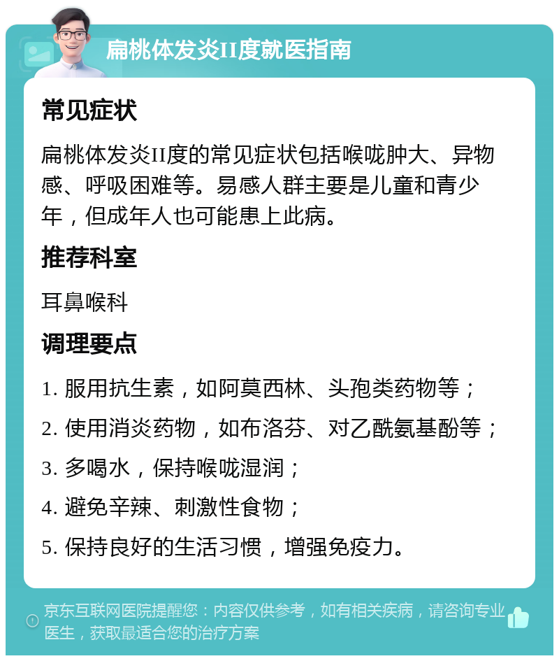 扁桃体发炎II度就医指南 常见症状 扁桃体发炎II度的常见症状包括喉咙肿大、异物感、呼吸困难等。易感人群主要是儿童和青少年，但成年人也可能患上此病。 推荐科室 耳鼻喉科 调理要点 1. 服用抗生素，如阿莫西林、头孢类药物等； 2. 使用消炎药物，如布洛芬、对乙酰氨基酚等； 3. 多喝水，保持喉咙湿润； 4. 避免辛辣、刺激性食物； 5. 保持良好的生活习惯，增强免疫力。