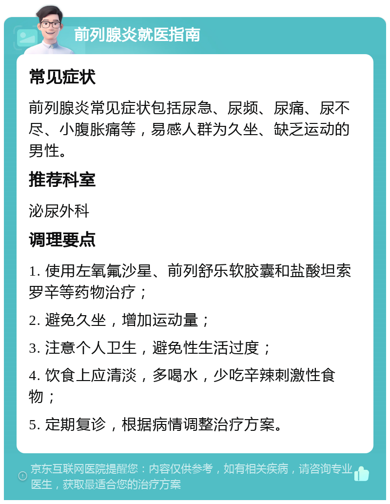 前列腺炎就医指南 常见症状 前列腺炎常见症状包括尿急、尿频、尿痛、尿不尽、小腹胀痛等，易感人群为久坐、缺乏运动的男性。 推荐科室 泌尿外科 调理要点 1. 使用左氧氟沙星、前列舒乐软胶囊和盐酸坦索罗辛等药物治疗； 2. 避免久坐，增加运动量； 3. 注意个人卫生，避免性生活过度； 4. 饮食上应清淡，多喝水，少吃辛辣刺激性食物； 5. 定期复诊，根据病情调整治疗方案。