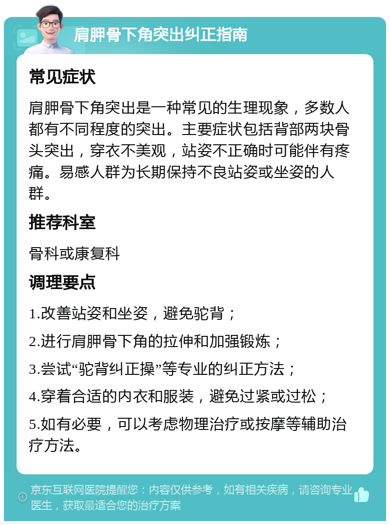 肩胛骨下角突出纠正指南 常见症状 肩胛骨下角突出是一种常见的生理现象，多数人都有不同程度的突出。主要症状包括背部两块骨头突出，穿衣不美观，站姿不正确时可能伴有疼痛。易感人群为长期保持不良站姿或坐姿的人群。 推荐科室 骨科或康复科 调理要点 1.改善站姿和坐姿，避免驼背； 2.进行肩胛骨下角的拉伸和加强锻炼； 3.尝试“驼背纠正操”等专业的纠正方法； 4.穿着合适的内衣和服装，避免过紧或过松； 5.如有必要，可以考虑物理治疗或按摩等辅助治疗方法。