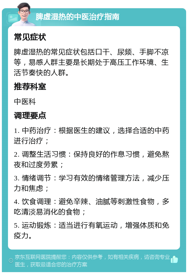 脾虚湿热的中医治疗指南 常见症状 脾虚湿热的常见症状包括口干、尿频、手脚不凉等，易感人群主要是长期处于高压工作环境、生活节奏快的人群。 推荐科室 中医科 调理要点 1. 中药治疗：根据医生的建议，选择合适的中药进行治疗； 2. 调整生活习惯：保持良好的作息习惯，避免熬夜和过度劳累； 3. 情绪调节：学习有效的情绪管理方法，减少压力和焦虑； 4. 饮食调理：避免辛辣、油腻等刺激性食物，多吃清淡易消化的食物； 5. 运动锻炼：适当进行有氧运动，增强体质和免疫力。