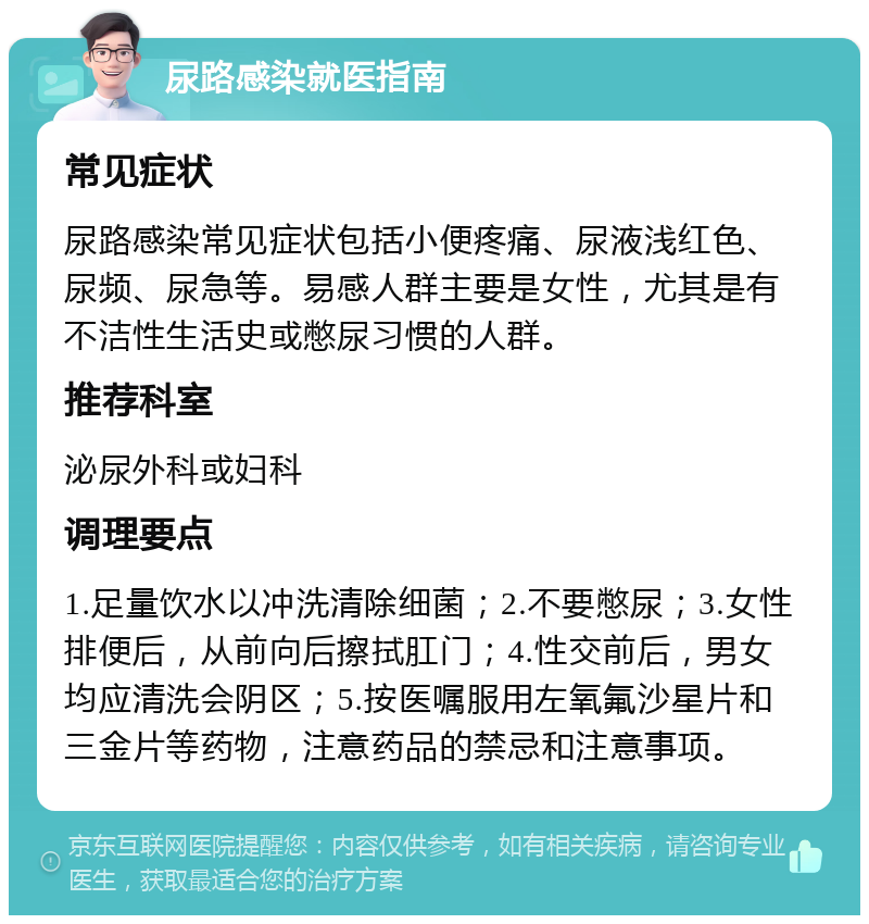 尿路感染就医指南 常见症状 尿路感染常见症状包括小便疼痛、尿液浅红色、尿频、尿急等。易感人群主要是女性，尤其是有不洁性生活史或憋尿习惯的人群。 推荐科室 泌尿外科或妇科 调理要点 1.足量饮水以冲洗清除细菌；2.不要憋尿；3.女性排便后，从前向后擦拭肛门；4.性交前后，男女均应清洗会阴区；5.按医嘱服用左氧氟沙星片和三金片等药物，注意药品的禁忌和注意事项。