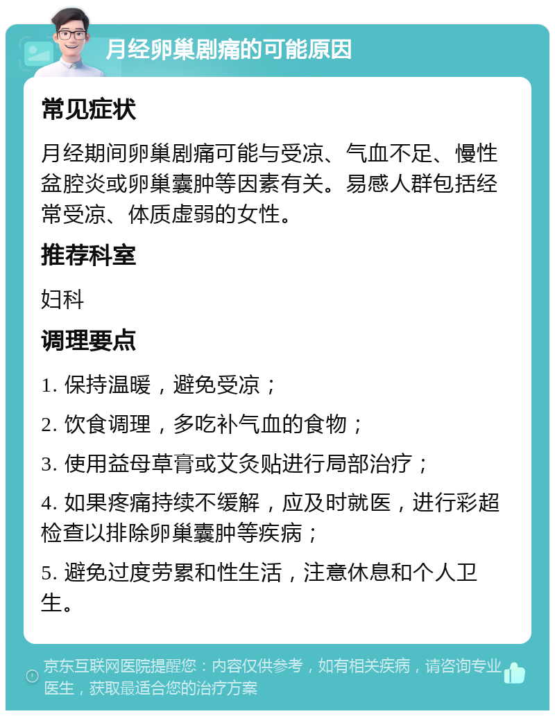 月经卵巢剧痛的可能原因 常见症状 月经期间卵巢剧痛可能与受凉、气血不足、慢性盆腔炎或卵巢囊肿等因素有关。易感人群包括经常受凉、体质虚弱的女性。 推荐科室 妇科 调理要点 1. 保持温暖，避免受凉； 2. 饮食调理，多吃补气血的食物； 3. 使用益母草膏或艾灸贴进行局部治疗； 4. 如果疼痛持续不缓解，应及时就医，进行彩超检查以排除卵巢囊肿等疾病； 5. 避免过度劳累和性生活，注意休息和个人卫生。