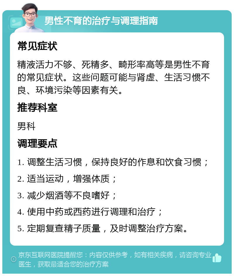 男性不育的治疗与调理指南 常见症状 精液活力不够、死精多、畸形率高等是男性不育的常见症状。这些问题可能与肾虚、生活习惯不良、环境污染等因素有关。 推荐科室 男科 调理要点 1. 调整生活习惯，保持良好的作息和饮食习惯； 2. 适当运动，增强体质； 3. 减少烟酒等不良嗜好； 4. 使用中药或西药进行调理和治疗； 5. 定期复查精子质量，及时调整治疗方案。