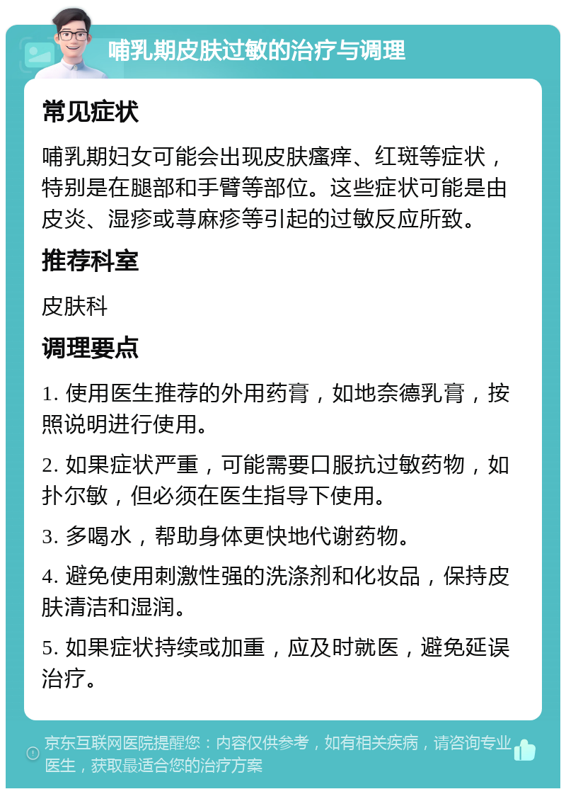 哺乳期皮肤过敏的治疗与调理 常见症状 哺乳期妇女可能会出现皮肤瘙痒、红斑等症状，特别是在腿部和手臂等部位。这些症状可能是由皮炎、湿疹或荨麻疹等引起的过敏反应所致。 推荐科室 皮肤科 调理要点 1. 使用医生推荐的外用药膏，如地奈德乳膏，按照说明进行使用。 2. 如果症状严重，可能需要口服抗过敏药物，如扑尔敏，但必须在医生指导下使用。 3. 多喝水，帮助身体更快地代谢药物。 4. 避免使用刺激性强的洗涤剂和化妆品，保持皮肤清洁和湿润。 5. 如果症状持续或加重，应及时就医，避免延误治疗。