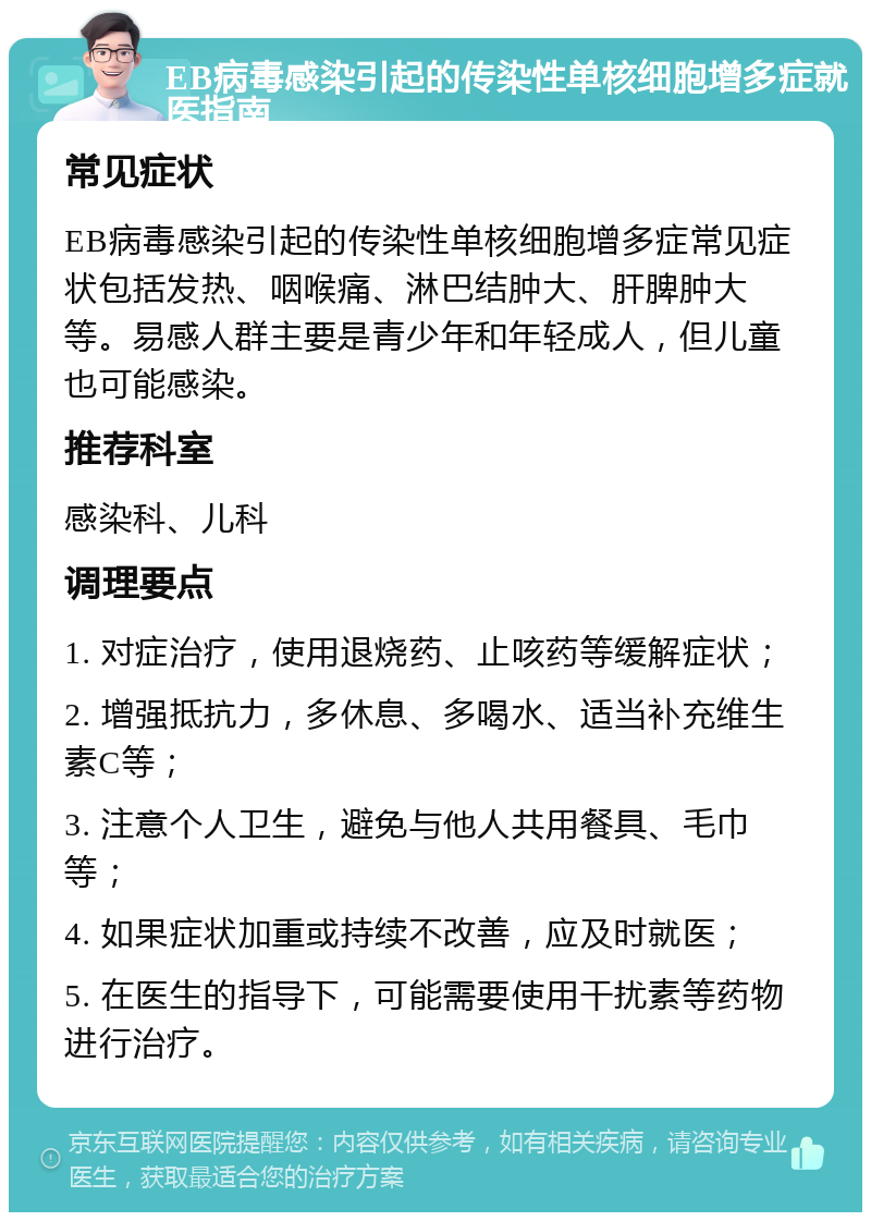 EB病毒感染引起的传染性单核细胞增多症就医指南 常见症状 EB病毒感染引起的传染性单核细胞增多症常见症状包括发热、咽喉痛、淋巴结肿大、肝脾肿大等。易感人群主要是青少年和年轻成人，但儿童也可能感染。 推荐科室 感染科、儿科 调理要点 1. 对症治疗，使用退烧药、止咳药等缓解症状； 2. 增强抵抗力，多休息、多喝水、适当补充维生素C等； 3. 注意个人卫生，避免与他人共用餐具、毛巾等； 4. 如果症状加重或持续不改善，应及时就医； 5. 在医生的指导下，可能需要使用干扰素等药物进行治疗。