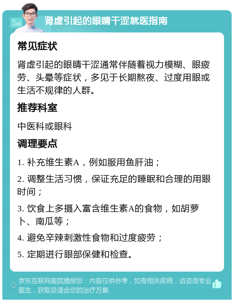 肾虚引起的眼睛干涩就医指南 常见症状 肾虚引起的眼睛干涩通常伴随着视力模糊、眼疲劳、头晕等症状，多见于长期熬夜、过度用眼或生活不规律的人群。 推荐科室 中医科或眼科 调理要点 1. 补充维生素A，例如服用鱼肝油； 2. 调整生活习惯，保证充足的睡眠和合理的用眼时间； 3. 饮食上多摄入富含维生素A的食物，如胡萝卜、南瓜等； 4. 避免辛辣刺激性食物和过度疲劳； 5. 定期进行眼部保健和检查。