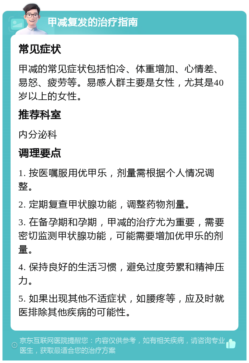 甲减复发的治疗指南 常见症状 甲减的常见症状包括怕冷、体重增加、心情差、易怒、疲劳等。易感人群主要是女性，尤其是40岁以上的女性。 推荐科室 内分泌科 调理要点 1. 按医嘱服用优甲乐，剂量需根据个人情况调整。 2. 定期复查甲状腺功能，调整药物剂量。 3. 在备孕期和孕期，甲减的治疗尤为重要，需要密切监测甲状腺功能，可能需要增加优甲乐的剂量。 4. 保持良好的生活习惯，避免过度劳累和精神压力。 5. 如果出现其他不适症状，如腰疼等，应及时就医排除其他疾病的可能性。