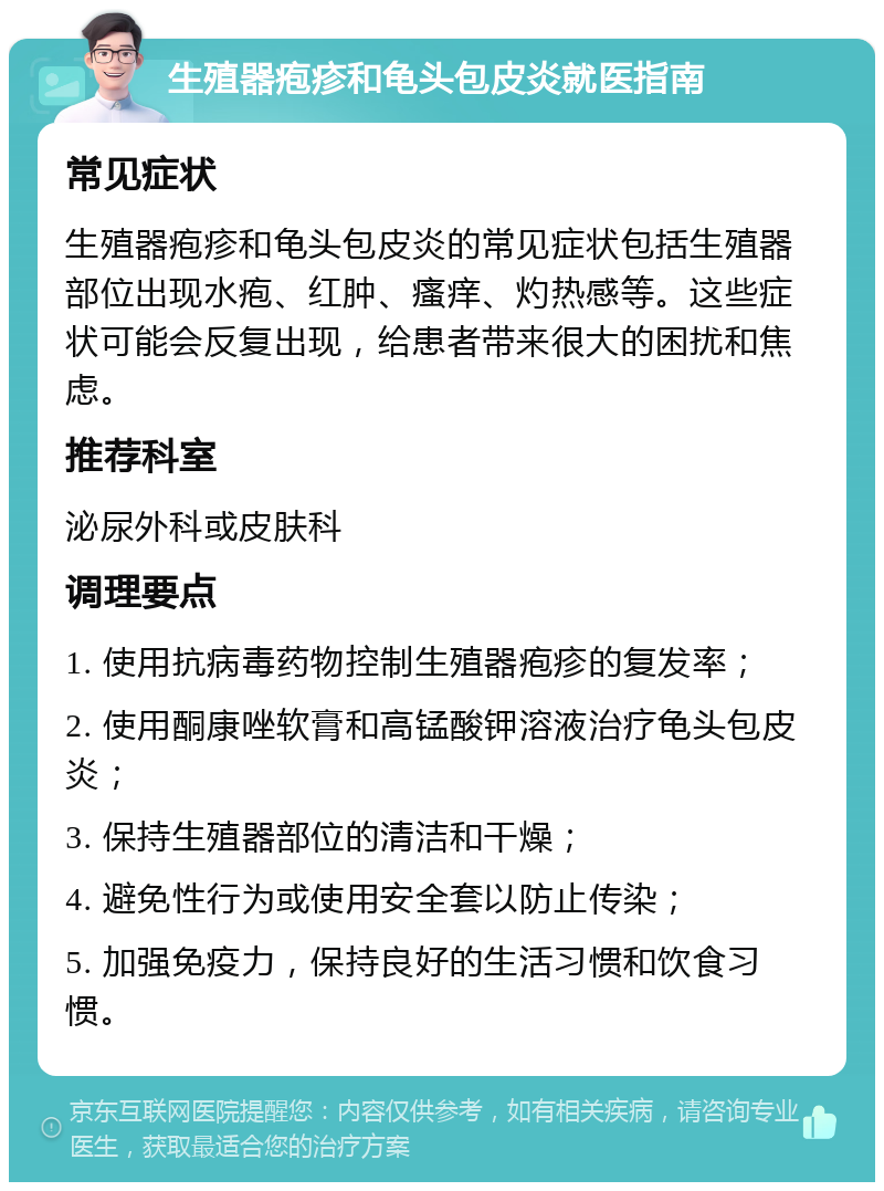 生殖器疱疹和龟头包皮炎就医指南 常见症状 生殖器疱疹和龟头包皮炎的常见症状包括生殖器部位出现水疱、红肿、瘙痒、灼热感等。这些症状可能会反复出现，给患者带来很大的困扰和焦虑。 推荐科室 泌尿外科或皮肤科 调理要点 1. 使用抗病毒药物控制生殖器疱疹的复发率； 2. 使用酮康唑软膏和高锰酸钾溶液治疗龟头包皮炎； 3. 保持生殖器部位的清洁和干燥； 4. 避免性行为或使用安全套以防止传染； 5. 加强免疫力，保持良好的生活习惯和饮食习惯。