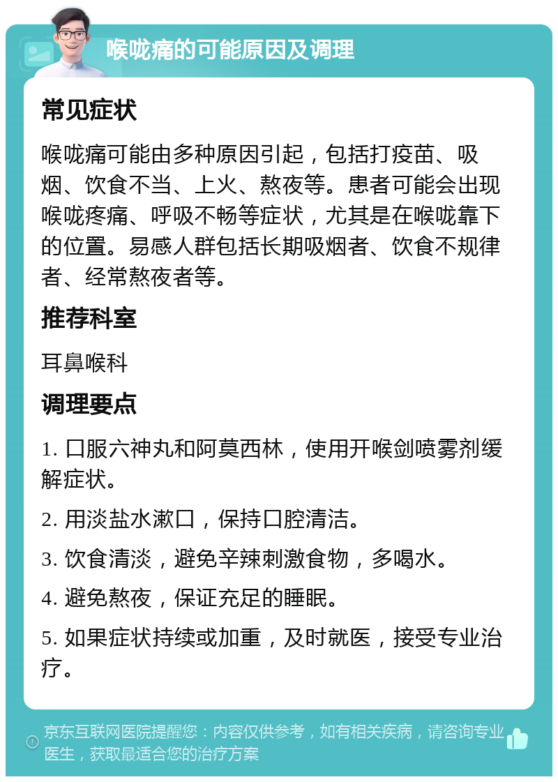 喉咙痛的可能原因及调理 常见症状 喉咙痛可能由多种原因引起，包括打疫苗、吸烟、饮食不当、上火、熬夜等。患者可能会出现喉咙疼痛、呼吸不畅等症状，尤其是在喉咙靠下的位置。易感人群包括长期吸烟者、饮食不规律者、经常熬夜者等。 推荐科室 耳鼻喉科 调理要点 1. 口服六神丸和阿莫西林，使用开喉剑喷雾剂缓解症状。 2. 用淡盐水漱口，保持口腔清洁。 3. 饮食清淡，避免辛辣刺激食物，多喝水。 4. 避免熬夜，保证充足的睡眠。 5. 如果症状持续或加重，及时就医，接受专业治疗。