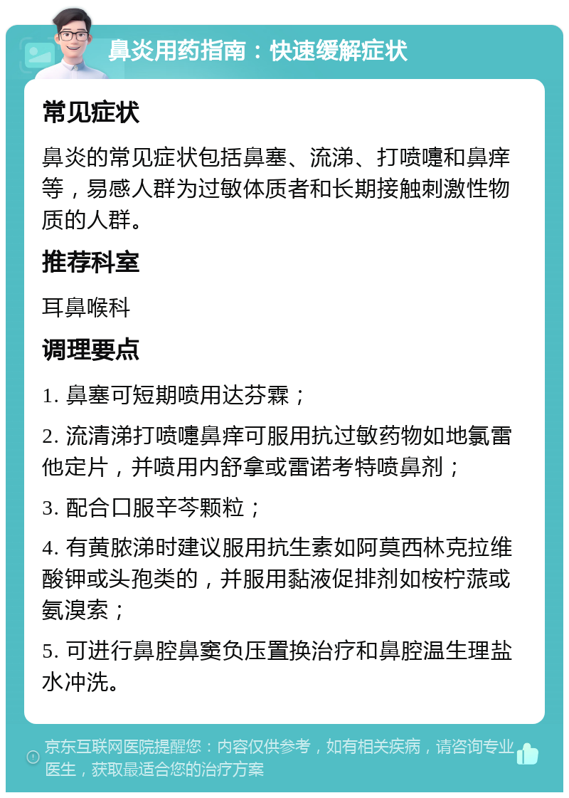 鼻炎用药指南：快速缓解症状 常见症状 鼻炎的常见症状包括鼻塞、流涕、打喷嚏和鼻痒等，易感人群为过敏体质者和长期接触刺激性物质的人群。 推荐科室 耳鼻喉科 调理要点 1. 鼻塞可短期喷用达芬霖； 2. 流清涕打喷嚏鼻痒可服用抗过敏药物如地氯雷他定片，并喷用内舒拿或雷诺考特喷鼻剂； 3. 配合口服辛芩颗粒； 4. 有黄脓涕时建议服用抗生素如阿莫西林克拉维酸钾或头孢类的，并服用黏液促排剂如桉柠蒎或氨溴索； 5. 可进行鼻腔鼻窦负压置换治疗和鼻腔温生理盐水冲洗。