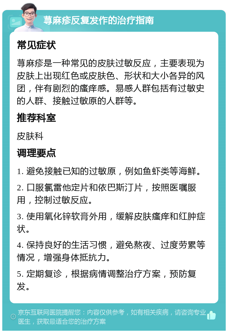 荨麻疹反复发作的治疗指南 常见症状 荨麻疹是一种常见的皮肤过敏反应，主要表现为皮肤上出现红色或皮肤色、形状和大小各异的风团，伴有剧烈的瘙痒感。易感人群包括有过敏史的人群、接触过敏原的人群等。 推荐科室 皮肤科 调理要点 1. 避免接触已知的过敏原，例如鱼虾类等海鲜。 2. 口服氯雷他定片和依巴斯汀片，按照医嘱服用，控制过敏反应。 3. 使用氧化锌软膏外用，缓解皮肤瘙痒和红肿症状。 4. 保持良好的生活习惯，避免熬夜、过度劳累等情况，增强身体抵抗力。 5. 定期复诊，根据病情调整治疗方案，预防复发。