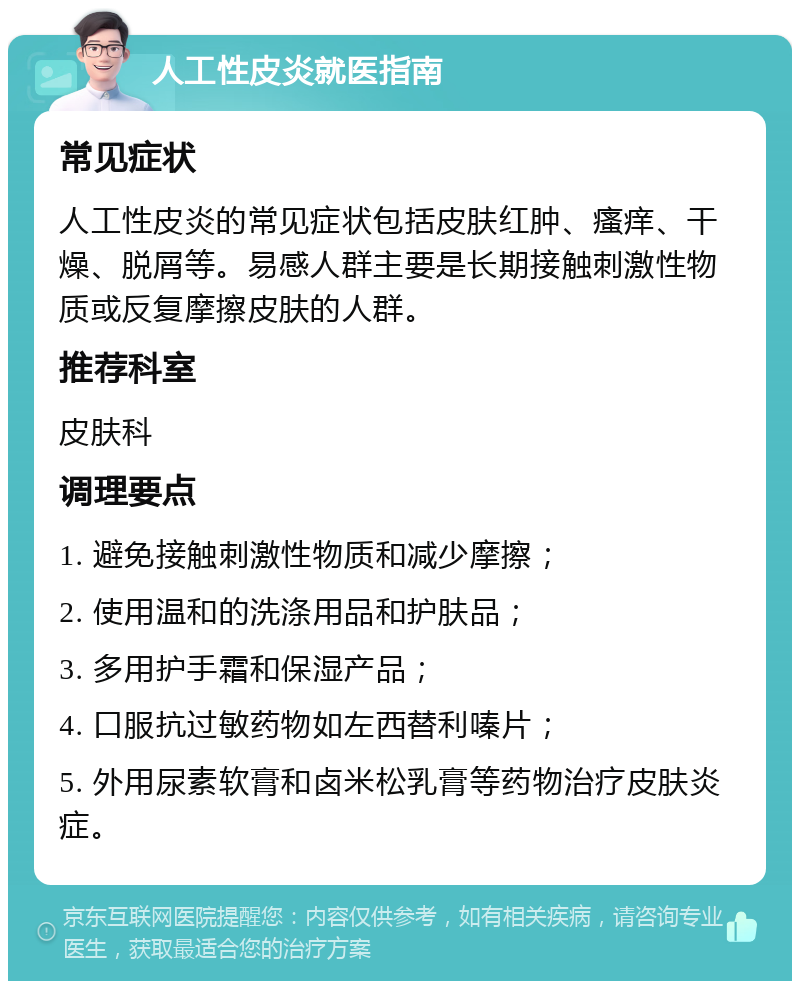 人工性皮炎就医指南 常见症状 人工性皮炎的常见症状包括皮肤红肿、瘙痒、干燥、脱屑等。易感人群主要是长期接触刺激性物质或反复摩擦皮肤的人群。 推荐科室 皮肤科 调理要点 1. 避免接触刺激性物质和减少摩擦； 2. 使用温和的洗涤用品和护肤品； 3. 多用护手霜和保湿产品； 4. 口服抗过敏药物如左西替利嗪片； 5. 外用尿素软膏和卤米松乳膏等药物治疗皮肤炎症。