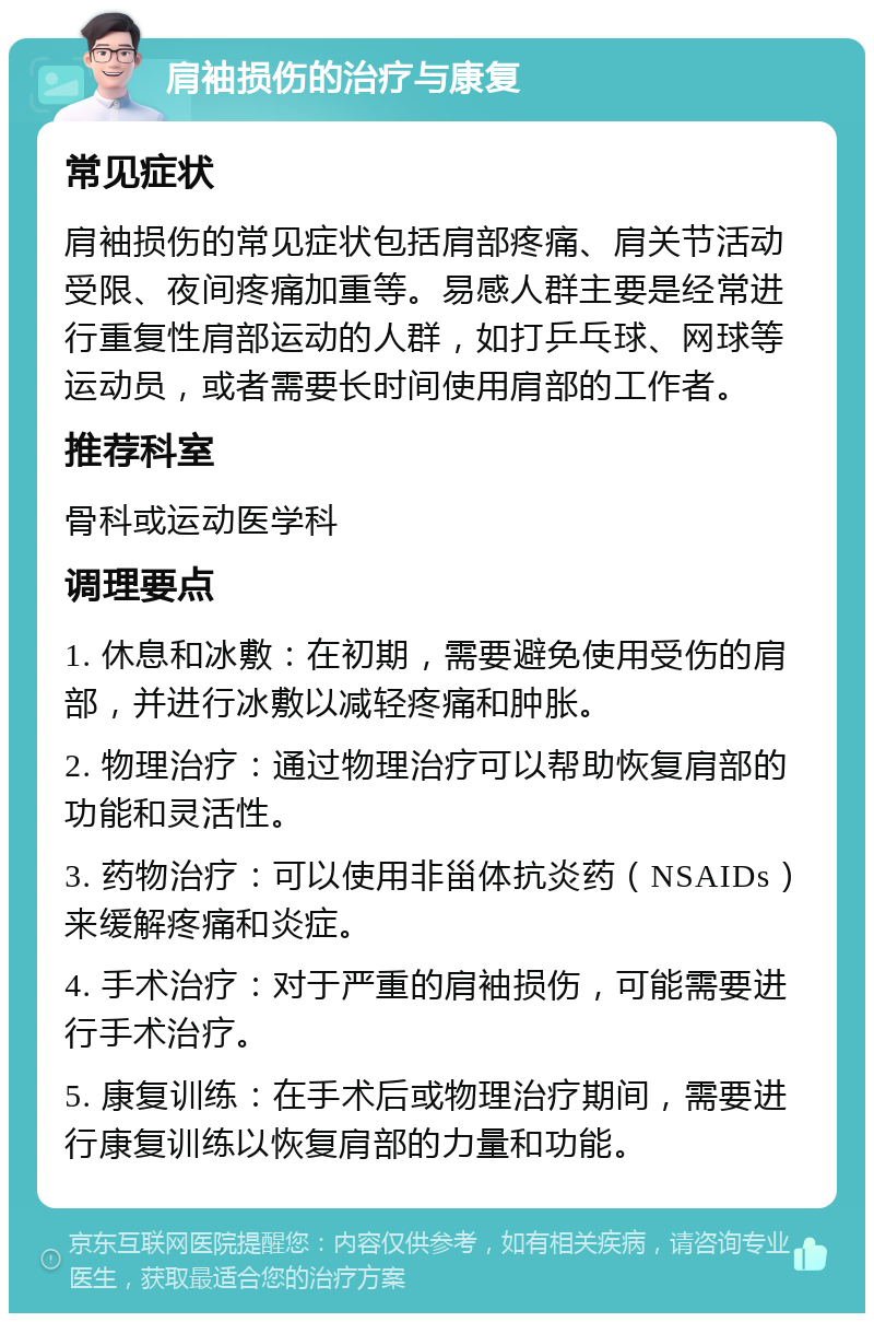 肩袖损伤的治疗与康复 常见症状 肩袖损伤的常见症状包括肩部疼痛、肩关节活动受限、夜间疼痛加重等。易感人群主要是经常进行重复性肩部运动的人群，如打乒乓球、网球等运动员，或者需要长时间使用肩部的工作者。 推荐科室 骨科或运动医学科 调理要点 1. 休息和冰敷：在初期，需要避免使用受伤的肩部，并进行冰敷以减轻疼痛和肿胀。 2. 物理治疗：通过物理治疗可以帮助恢复肩部的功能和灵活性。 3. 药物治疗：可以使用非甾体抗炎药（NSAIDs）来缓解疼痛和炎症。 4. 手术治疗：对于严重的肩袖损伤，可能需要进行手术治疗。 5. 康复训练：在手术后或物理治疗期间，需要进行康复训练以恢复肩部的力量和功能。