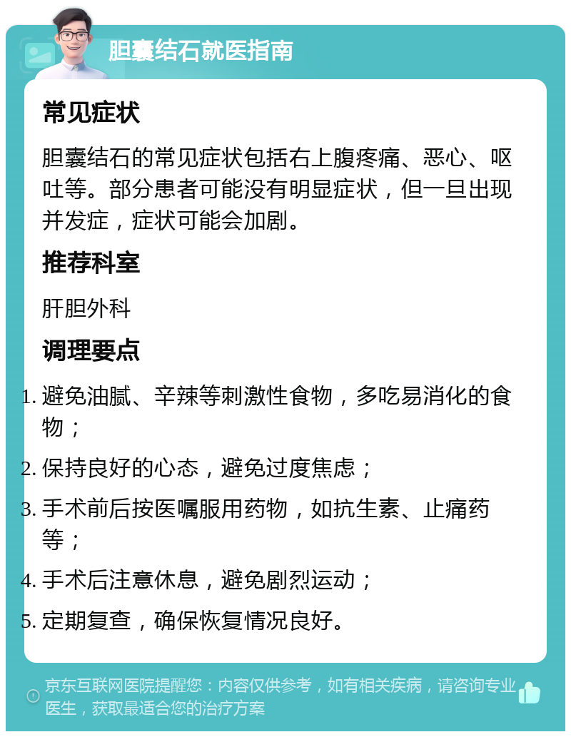 胆囊结石就医指南 常见症状 胆囊结石的常见症状包括右上腹疼痛、恶心、呕吐等。部分患者可能没有明显症状，但一旦出现并发症，症状可能会加剧。 推荐科室 肝胆外科 调理要点 避免油腻、辛辣等刺激性食物，多吃易消化的食物； 保持良好的心态，避免过度焦虑； 手术前后按医嘱服用药物，如抗生素、止痛药等； 手术后注意休息，避免剧烈运动； 定期复查，确保恢复情况良好。