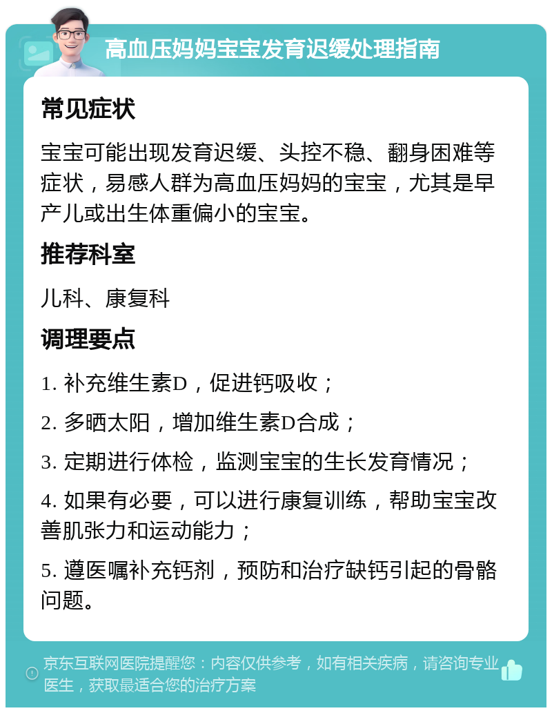 高血压妈妈宝宝发育迟缓处理指南 常见症状 宝宝可能出现发育迟缓、头控不稳、翻身困难等症状，易感人群为高血压妈妈的宝宝，尤其是早产儿或出生体重偏小的宝宝。 推荐科室 儿科、康复科 调理要点 1. 补充维生素D，促进钙吸收； 2. 多晒太阳，增加维生素D合成； 3. 定期进行体检，监测宝宝的生长发育情况； 4. 如果有必要，可以进行康复训练，帮助宝宝改善肌张力和运动能力； 5. 遵医嘱补充钙剂，预防和治疗缺钙引起的骨骼问题。