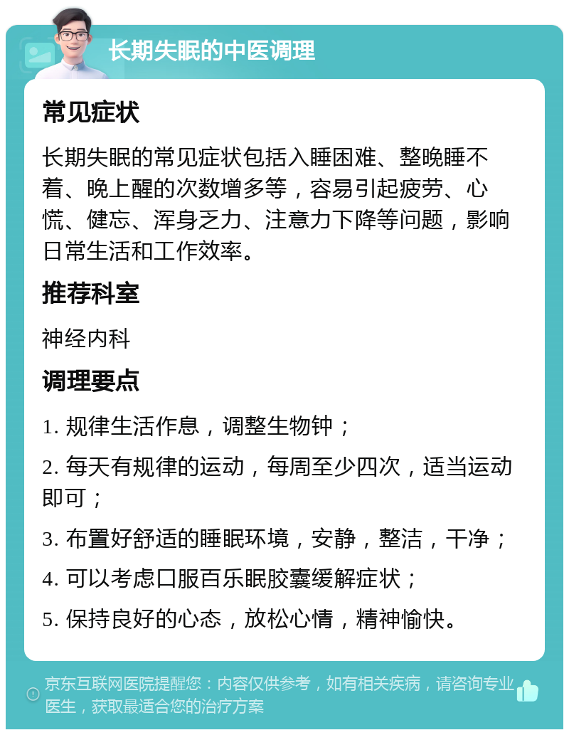 长期失眠的中医调理 常见症状 长期失眠的常见症状包括入睡困难、整晚睡不着、晚上醒的次数增多等，容易引起疲劳、心慌、健忘、浑身乏力、注意力下降等问题，影响日常生活和工作效率。 推荐科室 神经内科 调理要点 1. 规律生活作息，调整生物钟； 2. 每天有规律的运动，每周至少四次，适当运动即可； 3. 布置好舒适的睡眠环境，安静，整洁，干净； 4. 可以考虑口服百乐眠胶囊缓解症状； 5. 保持良好的心态，放松心情，精神愉快。