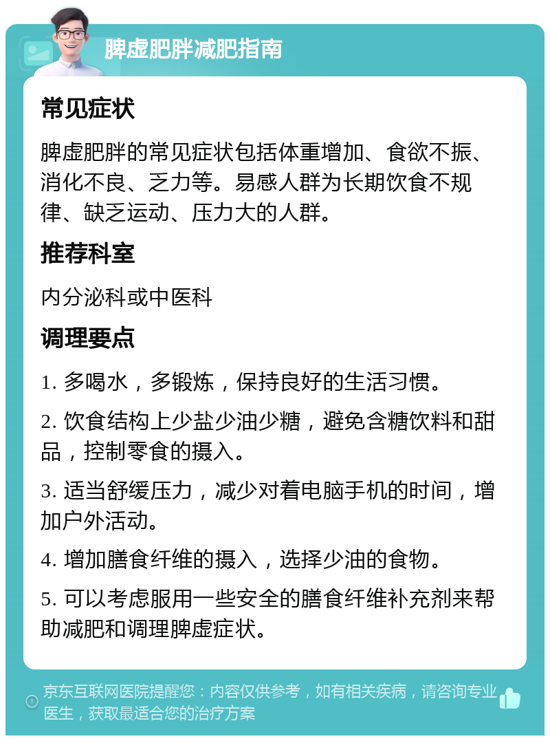 脾虚肥胖减肥指南 常见症状 脾虚肥胖的常见症状包括体重增加、食欲不振、消化不良、乏力等。易感人群为长期饮食不规律、缺乏运动、压力大的人群。 推荐科室 内分泌科或中医科 调理要点 1. 多喝水，多锻炼，保持良好的生活习惯。 2. 饮食结构上少盐少油少糖，避免含糖饮料和甜品，控制零食的摄入。 3. 适当舒缓压力，减少对着电脑手机的时间，增加户外活动。 4. 增加膳食纤维的摄入，选择少油的食物。 5. 可以考虑服用一些安全的膳食纤维补充剂来帮助减肥和调理脾虚症状。