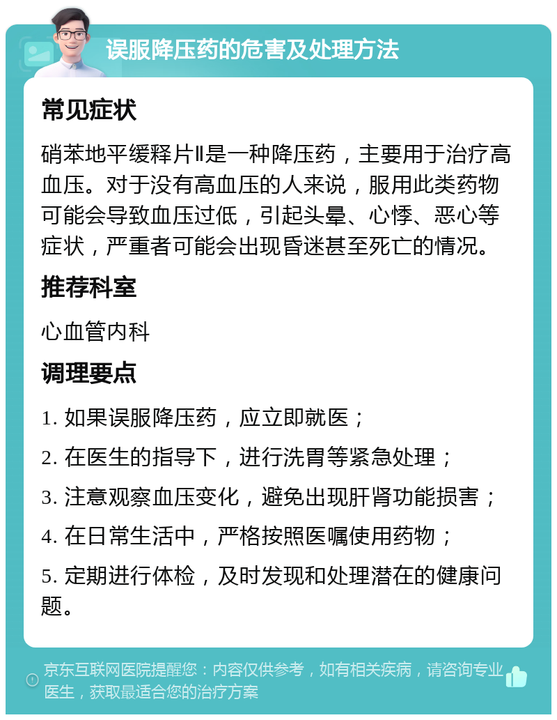 误服降压药的危害及处理方法 常见症状 硝苯地平缓释片Ⅱ是一种降压药，主要用于治疗高血压。对于没有高血压的人来说，服用此类药物可能会导致血压过低，引起头晕、心悸、恶心等症状，严重者可能会出现昏迷甚至死亡的情况。 推荐科室 心血管内科 调理要点 1. 如果误服降压药，应立即就医； 2. 在医生的指导下，进行洗胃等紧急处理； 3. 注意观察血压变化，避免出现肝肾功能损害； 4. 在日常生活中，严格按照医嘱使用药物； 5. 定期进行体检，及时发现和处理潜在的健康问题。