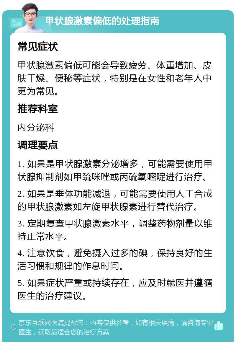 甲状腺激素偏低的处理指南 常见症状 甲状腺激素偏低可能会导致疲劳、体重增加、皮肤干燥、便秘等症状，特别是在女性和老年人中更为常见。 推荐科室 内分泌科 调理要点 1. 如果是甲状腺激素分泌增多，可能需要使用甲状腺抑制剂如甲巯咪唑或丙硫氧嘧啶进行治疗。 2. 如果是垂体功能减退，可能需要使用人工合成的甲状腺激素如左旋甲状腺素进行替代治疗。 3. 定期复查甲状腺激素水平，调整药物剂量以维持正常水平。 4. 注意饮食，避免摄入过多的碘，保持良好的生活习惯和规律的作息时间。 5. 如果症状严重或持续存在，应及时就医并遵循医生的治疗建议。