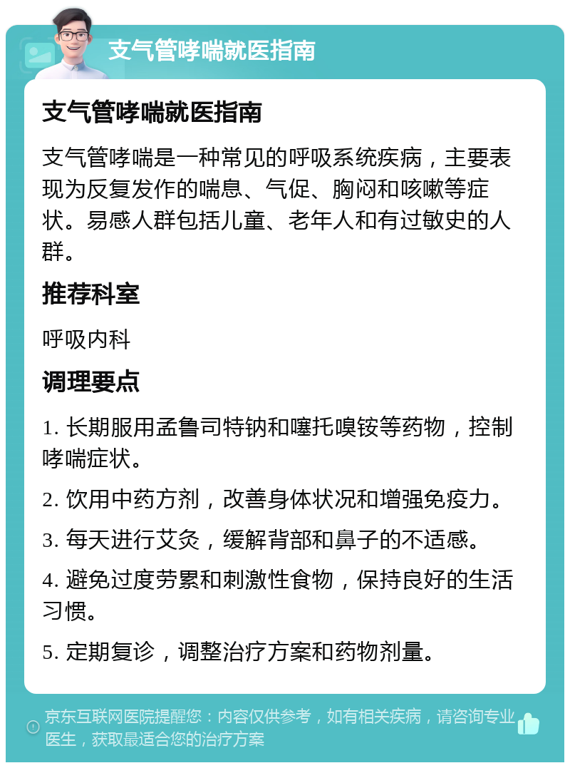 支气管哮喘就医指南 支气管哮喘就医指南 支气管哮喘是一种常见的呼吸系统疾病，主要表现为反复发作的喘息、气促、胸闷和咳嗽等症状。易感人群包括儿童、老年人和有过敏史的人群。 推荐科室 呼吸内科 调理要点 1. 长期服用孟鲁司特钠和噻托嗅铵等药物，控制哮喘症状。 2. 饮用中药方剂，改善身体状况和增强免疫力。 3. 每天进行艾灸，缓解背部和鼻子的不适感。 4. 避免过度劳累和刺激性食物，保持良好的生活习惯。 5. 定期复诊，调整治疗方案和药物剂量。