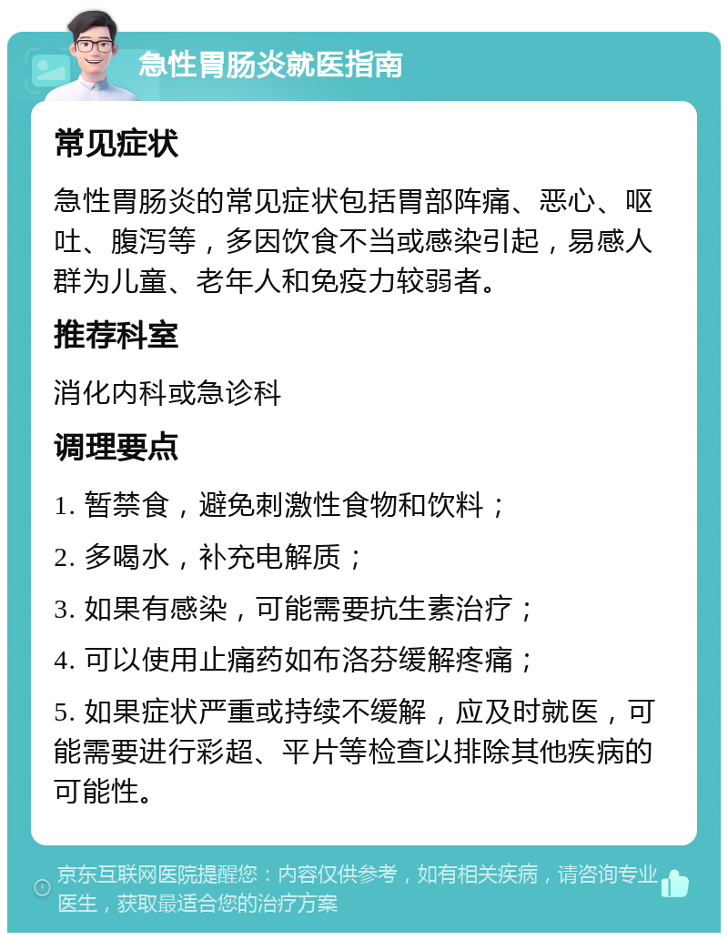 急性胃肠炎就医指南 常见症状 急性胃肠炎的常见症状包括胃部阵痛、恶心、呕吐、腹泻等，多因饮食不当或感染引起，易感人群为儿童、老年人和免疫力较弱者。 推荐科室 消化内科或急诊科 调理要点 1. 暂禁食，避免刺激性食物和饮料； 2. 多喝水，补充电解质； 3. 如果有感染，可能需要抗生素治疗； 4. 可以使用止痛药如布洛芬缓解疼痛； 5. 如果症状严重或持续不缓解，应及时就医，可能需要进行彩超、平片等检查以排除其他疾病的可能性。